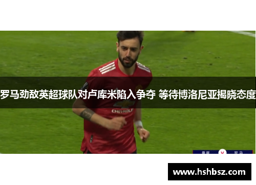 罗马劲敌英超球队对卢库米陷入争夺 等待博洛尼亚揭晓态度