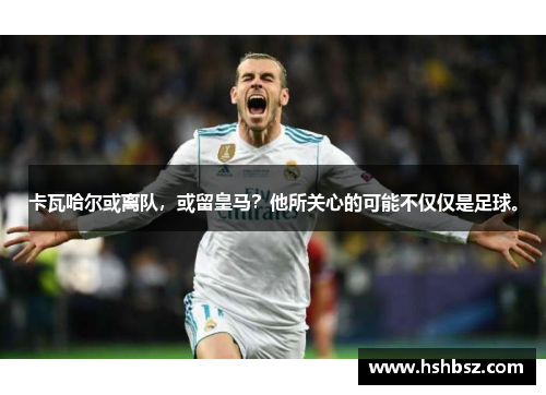 卡瓦哈尔或离队，或留皇马？他所关心的可能不仅仅是足球。